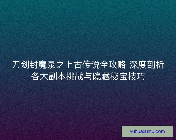 刀剑封魔录之上古传说全攻略 深度剖析各大副本挑战与隐藏秘宝技巧