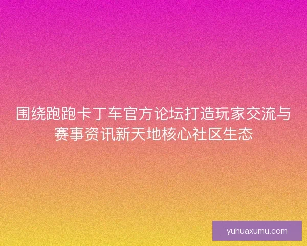 围绕跑跑卡丁车官方论坛打造玩家交流与赛事资讯新天地核心社区生态