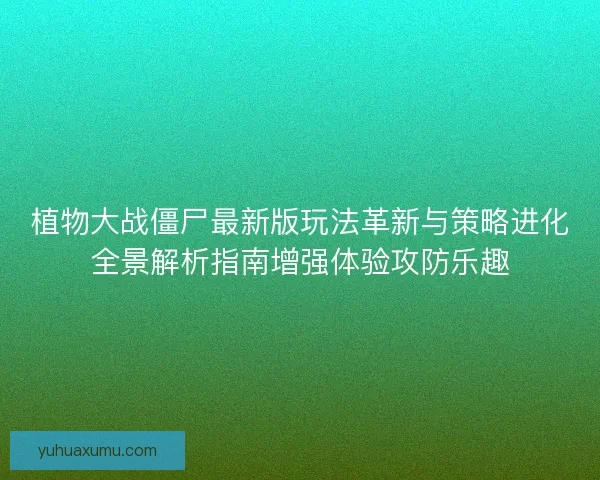 植物大战僵尸最新版玩法革新与策略进化全景解析指南增强体验攻防乐趣
