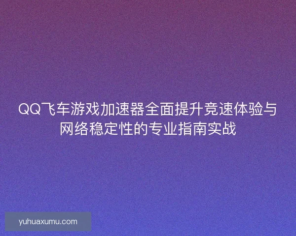 QQ飞车游戏加速器全面提升竞速体验与网络稳定性的专业指南实战