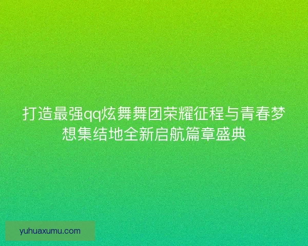 打造最强qq炫舞舞团荣耀征程与青春梦想集结地全新启航篇章盛典
